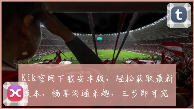 Kik官网下载安卓版，轻松获取最新版本，畅享沟通乐趣，三步即可完成，不容错过