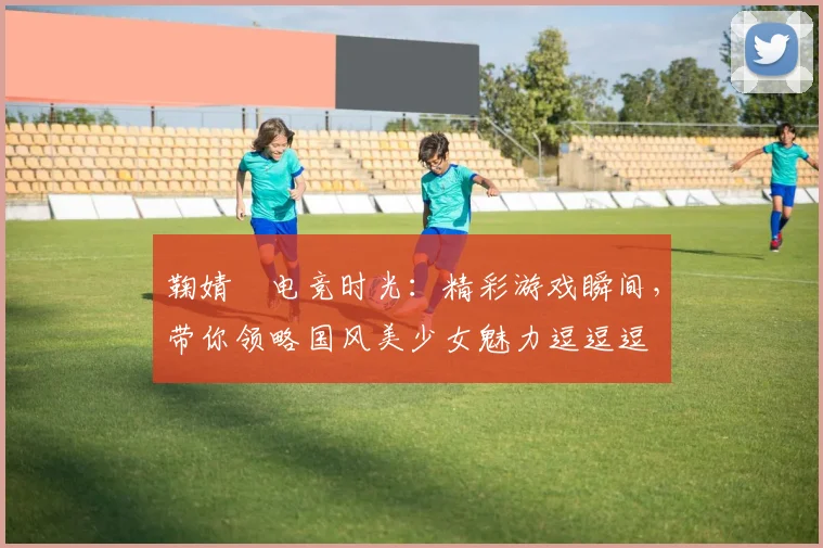 鞠婧祎电竞时光：精彩游戏瞬间，带你领略国风美少女魅力逗逗逗