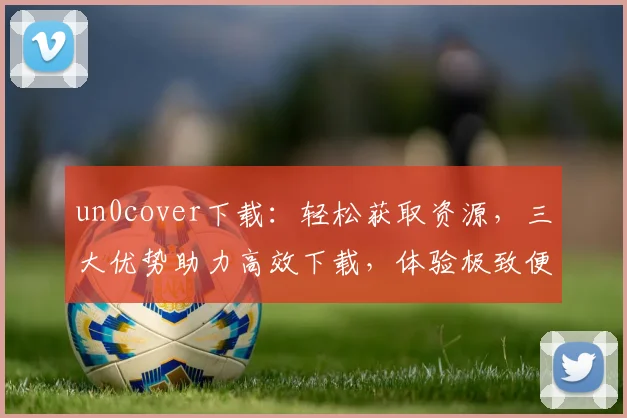 un0cover下载：轻松获取资源，三大优势助力高效下载，体验极致便捷